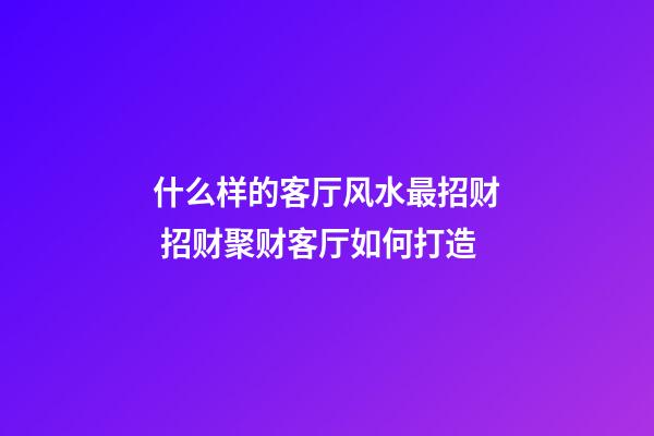 什么样的客厅风水最招财 招财聚财客厅如何打造